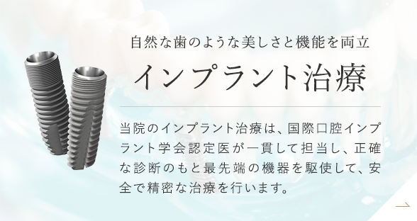 自然な歯のような美しさと機能を両立 インプラント治療 当院のインプラント治療は、国際口腔インプラント学会認定医が一貫して担当し、正確な診断のもと最先端の機器を駆使して、安全で精密な治療を行います。