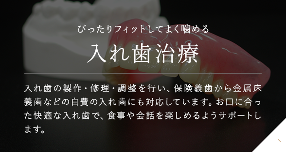 ぴったりフィットしてよく噛める 入れ歯治療 入れ歯の製作・修理・調整を行い、保険義歯から金属床義歯などの自費の入れ歯にも対応しています。お口に合った快適な入れ歯で、食事や会話を楽しめるようサポートします。