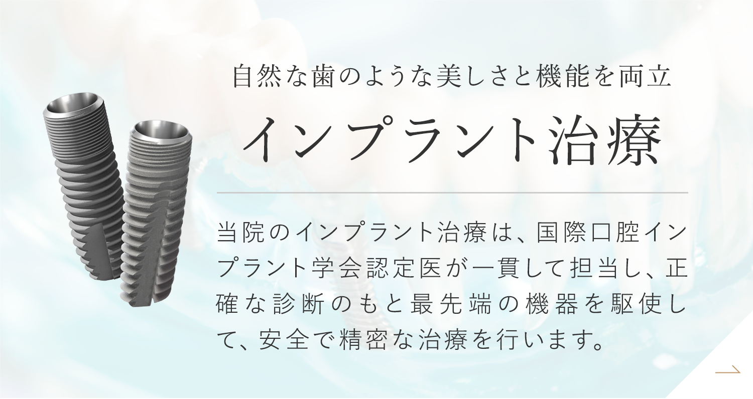 自然な歯のような美しさと機能を両立 インプラント治療 当院のインプラント治療は、国際口腔インプラント学会認定医が一貫して担当し、正確な診断のもと最先端の機器を駆使して、安全で精密な治療を行います。